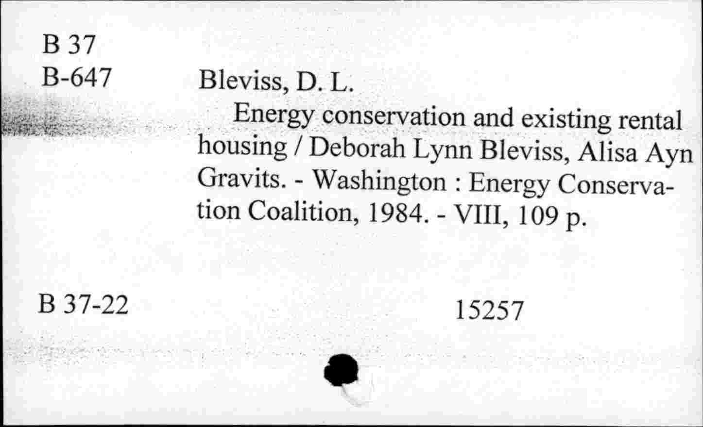 ﻿B 37
B-647 Bleviss, D. L.
Energy conservation and existing rental housing / Deborah Lynn Bleviss, Alisa Ayn Gravits. - Washington : Energy Conservation Coalition, 1984. - VIII, 109 p.
B 37-22
15257